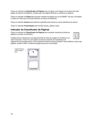 Clique no indicador do Classificador de Páginas para visualizar uma imagem em miniatura de cada
página do arquivo do Notebook, navegar para uma página diferente ou reordenar as páginas.

Clique no indicador da Galeria para acessar coleções de páginas de uso da SMART, clip arts, animações
e vídeos em Flash que você pode adicionar ao arquivo do Notebook.

Clique no indicador Anexos para adicionar hyperlinks para anexos ou outros aplicativos ao arquivo.

Clique no indicador Propriedades para formatar formas, objetos e texto.

Indicador do Classificador de Páginas
Clique no indicador do Classificador de Páginas para visualizar miniaturas de todas as
páginas do arquivo do Notebook.

A página ativa é indicada por uma segunda borda ao redor da imagem em miniatura e um
menu drop-down. Clicar em outra página na área do indicador do Classificador de
Páginas torna essa página ativa, e seu conteúdo é exibido na área de trabalho. Para modificar a ordem das
páginas, arraste e solte a miniatura da página para sua nova posição.


     A segunda borda
     indica a página
     ativa.




26
 