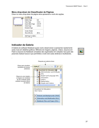 Treinamento SMART Board - Nível 1



Menu drop-down do Classificador de Páginas
Clicar no menu drop-down da página ativa apresenta a você oito opções.




Indicador da Galeria
A Galeria do software Notebook ajuda você a desenvolver e apresentar rapidamente
aulas ricas em detalhes gráficos. Milhares de imagens, páginas, vídeos, arquivos em
Flash e arquivos do Notebook completos são organizados em coleções nas quais são
possíveis realizar busca e que permitirão a você criar aulas atrativas e reutilizáveis.

.

                                     Pesquise por palavra-chave


        Clique para visualizar
        resultados de buscas
                   anteriores




      Clique em uma coleção,
      e imagens em miniatura
       de seu conteúdo serão
     exibidas na janela inferior
                    da Galeria.




                                                                                                          27
 