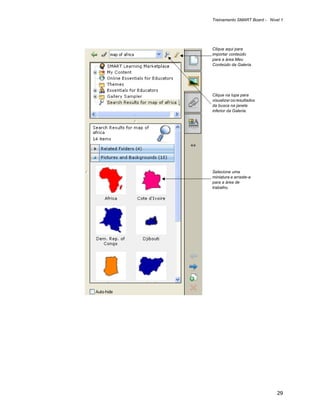Treinamento SMART Board - Nível 1




Clique aqui para
importar conteúdo
para a área Meu
Conteúdo da Galeria.




Clique na lupa para
visualizar os resultados
da busca na janela
inferior da Galeria.




Selecione uma
miniatura e arraste-a
para a área de
trabalho.




                              29
 