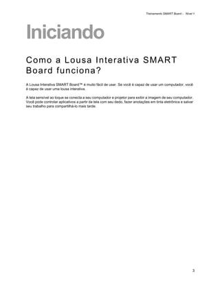 Treinamento SMART Board - Nível 1




Iniciando
Como a Lousa Interativa SMART
Board funciona?
A Lousa Interativa SMART Board™ é muito fácil de usar. Se você é capaz de usar um computador, você
é capaz de usar uma lousa interativa.

A tela sensível ao toque se conecta a seu computador e projetor para exibir a imagem de seu computador.
Você pode controlar aplicativos a partir da tela com seu dedo, fazer anotações em tinta eletrônica e salvar
seu trabalho para compartilhá-lo mais tarde.




                                                                                                           3
 