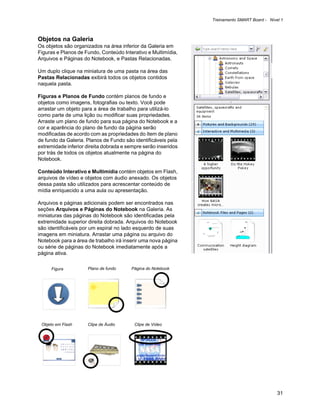 Treinamento SMART Board - Nível 1



Objetos na Galeria
Os objetos são organizados na área inferior da Galeria em
Figuras e Planos de Fundo, Conteúdo Interativo e Multimídia,
Arquivos e Páginas do Notebook, e Pastas Relacionadas.

Um duplo clique na miniatura de uma pasta na área das
Pastas Relacionadas exibirá todos os objetos contidos
naquela pasta.

Figuras e Planos de Fundo contém planos de fundo e
objetos como imagens, fotografias ou texto. Você pode
arrastar um objeto para a área de trabalho para utilizá-lo
como parte de uma lição ou modificar suas propriedades.
Arraste um plano de fundo para sua página do Notebook e a
cor e aparência do plano de fundo da página serão
modificadas de acordo com as propriedades do ítem de plano
de fundo da Galeria. Planos de Fundo são identificáveis pela
extremidade inferior direita dobrada e sempre serão inseridos
por trás de todos os objetos atualmente na página do
Notebook.

Conteúdo Interativo e Multimídia contém objetos em Flash,
arquivos de vídeo e objetos com áudio anexado. Os objetos
dessa pasta são utilizados para acrescentar conteúdo de
mídia enriquecido a uma aula ou apresentação.

Arquivos e páginas adicionais podem ser encontrados nas
seções Arquivos e Páginas do Notebook na Galeria. As
miniaturas das páginas do Notebook são identificadas pela
extremidade superior direita dobrada. Arquivos do Notebook
são identificáveis por um espiral no lado esquerdo de suas
imagens em miniatura. Arrastar uma página ou arquivo do
Notebook para a área de trabalho irá inserir uma nova página
ou série de páginas do Notebook imediatamente após a
página ativa.

     Figura          Plano de fundo     Página do Notebook




 Objeto em Flash     Clipe de Áudio       Clipe de Vídeo




                                                                                              31
 