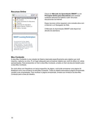 Recursos Online
                                               Clique em Mercado do Aprendizado SMART ou em
                                               Princípios Online para Educadores para acessar
                                               conteúdo adicional da Galeria e abrir rercursos
                                               educacionais da Internet.

                                               Esses recursos online requerem uma conexão ativa com
                                               a Internet e um Navegador da Web.

                                               O Mercado do Aprendizado SMART está disponível
                                               através de assinatura.




Meu Conteúdo
A área Meu Conteúdo é uma coleção da Galeria reservada específicamente para objetos que você
importou, capturou ou criou. É um lugar adequado para armazenar objetos que você irá utilizar em várias
apresentações. Para acrescentar um ítem à área Meu Conteúdo, arraste um ítem da área de trabalho para
a área Meu Conteúdo.

Se você utiliza com frequência um layout específico de página, você pode armazenar uma página do
Notebook como uma miniatura na área Meu Conteúdo. Todos os objetos associados à página armazenada
mantêm suas propriedades. Para reutilizar a página armazenada, arraste sua miniatura da área Meu
Conteúdo para a área de trabalho.




32
 