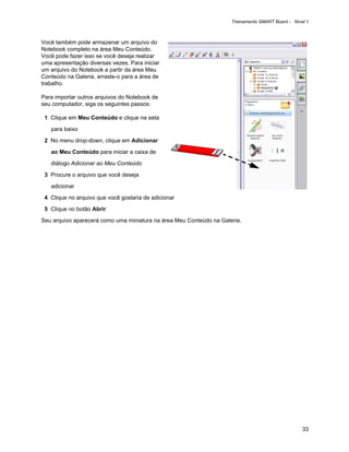 Treinamento SMART Board - Nível 1



Você também pode armazenar um arquivo do
Notebook completo na área Meu Conteúdo.
Você pode fazer isso se você deseja realizar
uma apresentação diversas vezes. Para iniciar
um arquivo do Notebook a partir da área Meu
Conteúdo na Galeria, arraste-o para a área de
trabalho.

Para importar outros arquivos do Notebook de
seu computador, siga os seguintes passos:

 1 Clique em Meu Conteúdo e clique na seta

   para baixo

 2 No menu drop-down, clique em Adicionar

   ao Meu Conteúdo para iniciar a caixa de

   diálogo Adicionar ao Meu Conteúdo

 3 Procure o arquivo que você deseja

   adicionar

 4 Clique no arquivo que você gostaria de adicionar

 5 Clique no botão Abrir

Seu arquivo aparecerá como uma miniatura na área Meu Conteúdo na Galeria.




                                                                                                   33
 