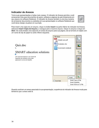 Indicador de Anexos
Torne suas apresentações e lições mais coesas. O indicador de Anexos permite a você
acrescentar links para documentos de apoio, software e páginas da web diretamente em
seu arquivo do software Notebook. O indicador de Anexos também é uma boa maneira
de armazenar documentos ou websites em sua apresentação no software Notebook que
você talvez deseje visualizar em sua lição.

Para inserir uma cópia de um arquivo, clique no botão Inserir na parte inferior do indicador de Anexos,
selecione Inserir Cópia de Arquivo, e navegue para o local do arquivo. Clique no arquivo e clique em
Abrir. Se você arrastar uma cópia de um anexo de arquivo para sua página, ela se tornará um objeto com
um ícone de clip de papel no canto inferior esquerdo.




     Um ícone de arquivo e um ícone de
     hyperlink da maneira como eles
     aparecem na ára de trabalho




Quando você tem um anexo associado à sua apresentação, a aparência do indicador de Anexos muda para
lembrá-lo que o anexo está lá.




34
 