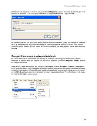 Treinamento SMART Board - Nível 1



Para inserir um endereço de Internet, clique em Inserir Hyperlink, digite o endereço de Internet que você
gostaria de adicionar e um nome para ser exibido na página do Notebook. Clique em OK.




Há também ocasiões nas quais você deseja abrir um aplicativo diferente, como, por exemplo, o Microsoft
Word ou software Excel, enquanto permanece no software Notebook. Nessas situações, você deverá
inserir um atalho para um arquivo. Esses arquivos normalmente são “executáveis,” isso é, eles terminam
em .exe.




Compartilhando seu arquivo do Notebook
Há várias maneiras de compartilhar seu arquivo do Notebook com colegas que utilizam o software
Notebook. A maneira mais fácil é salvar seu arquivo do Notebook (selecione Arquivo > Salvar), e deixá-
los navegarem até ele.

Você também pode compartilhar seu valioso conteúdo selecionando Arquivo > Exportar e salvando-o
como uma página para usuários da Internet ou para qualquer pessoa que não possua o software Notebook
instalado no computador. O conteúdo pode ser também exportado como uma série de arquivos de imagem
ou um PDF. Exporte seu arquivo do Notebook como um arquivo do software PowerPoint caso você deseje
acrescentar transições a seus slides.




                                                                                                         35
 