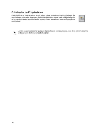 O indicador de Propriedades
Para modificar as características de um objeto, clique no indicador de Propriedades. As
propriedades mostradas dependem do tipo de objeto com o qual você está trabalhando
no momento. A seção seguinte detalha o que pode ser alterado em cada configuração de
propriedade.




        Lembre-se, para selecionar qualquer objeto clicando com seu mouse, você deve primeiro clicar no
        botão da barra de ferramentas Selecionar.




36
 