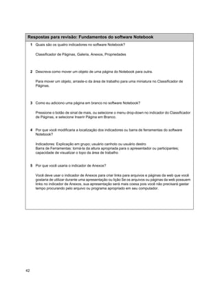 Respostas para revisão: Fundamentos do software Notebook
     1 Quais são os quatro indicadores no software Notebook?

        Classificador de Páginas, Galeria, Anexos, Propriedades



     2 Descreva como mover um objeto de uma página do Notebook para outra.

        Para mover um objeto, arraste-o da área de trabalho para uma miniatura no Classificador de
        Páginas.



     3 Como eu adiciono uma página em branco no software Notebook?

        Pressione o botão de sinal de mais, ou selecione o menu drop-down no indicador do Classificador
        de Páginas, e selecione Inserir Página em Branco.


     4 Por que você modificaria a localização dos indicadores ou barra de ferramentas do software
       Notebook?

        Indicadores: Explicação em grupo; usuário canhoto ou usuário destro
        Barra de Ferramentas: torná-la da altura apropriada para o apresentador ou participantes;
        capacidade de visualizar o topo da área de trabalho


     5 Por que você usaria o indicador de Anexos?

        Você deve usar o indicador de Anexos para criar links para arquivos e páginas da web que você
        gostaria de utilizar durante uma apresentação ou lição Se os arquivos ou páginas da web possuem
        links no indicador de Anexos, sua apresentação será mais coesa pois você não precisará gastar
        tempo procurando pelo arquivo ou programa apropriado em seu computador.




42
 