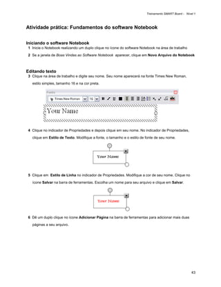 Treinamento SMART Board - Nível 1



Atividade prática: Fundamentos do software Notebook


Iniciando o software Notebook
1 Inicie o Notebook realizando um duplo clique no ícone do software Notebook na área de trabalho

2 Se a janela de Boas Vindas ao Software Notebook aparecer, clique em Novo Arquivo do Notebook



Editando texto
3 Clique na área de trabalho e digite seu nome. Seu nome aparecerá na fonte Times New Roman,

  estilo simples, tamanho 16 e na cor preta.




4 Clique no indicador de Propriedades e depois clique em seu nome. No indicador de Propriedades,

  clique em Estilo de Texto. Modifique a fonte, o tamanho e o estilo de fonte de seu nome.




5 Clique em Estilo de Linha no indicador de Propriedades. Modifique a cor de seu nome. Clique no

  ícone Salvar na barra de ferramentas. Escolha um nome para seu arquivo e clique em Salvar.




6 Dê um duplo clique no ícone Adicionar Página na barra de ferramentas para adicionar mais duas

  páginas a seu arquivo.




                                                                                                      43
 