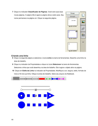 7 Clique no indicador Classificador de Páginas. Você verá suas duas

     novas páginas. A página três é agora a página ativa e está vazia. Seu

     nome permanece na página um. Clique na segunda página.




Criando uma linha
8 Clique na segunda página e selecione o ícone Linha na barra de ferramentas. Desenhe uma linha na

     área de trabalho.

9 Clique no indicador de Propriedades e clique no ícone Selecionar na barra de ferramentas.

     Selecione a linha que você desenhou na área de trabalho. Ela é agora o objeto ativo na página.

10 Clique em Estilo de Linha no indicador de Propriedades. Modifique a cor, largura, estilo, formato de

     inicio e fim de sua linha. Clilque na área de trabalho. Salve seu arquivo do Notebook.




44
 