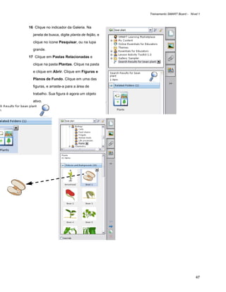 Treinamento SMART Board - Nível 1



16 Clique no indicador da Galeria. Na

  janela de busca, digite planta de feijão, e

  clique no ícone Pesquisar, ou na lupa

  grande.

17 Clique em Pastas Relacionadas e

  clique na pasta Plantas. Clique na pasta

  e clique em Abrir. Clique em Figuras e

  Planos de Fundo. Clique em uma das

  figuras, e arraste-a para a área de

  trabalho. Sua figura é agora um objeto

  ativo.




                                                                              47
 
