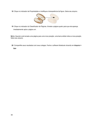 18 Clique no indicador de Propriedades e modifique a transparência da figura. Salve seu arquivo.




 19 Clique no indicador do Classificador de Páginas. Arraste a página quatro para que ela apareça

     imediatamente após a página um.



NOTA: Quando você arrasta uma página para uma nova posição, uma barra sólida indica a nova posição.
Salve seu arquivo.



 20 Compartilhe seus resultados com seus colegas. Feche o software Notebook clicando em Arquivo >

     Sair




48
 