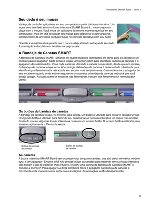 Treinamento SMART Board - Nível 1



Seu dedo é seu mouse
Você pode controlar aplicativos em seu computador a partir da lousa interativa. Um
toque com seu dedo em uma lousa interativa SMART Board é o mesmo que um
clique com o mouse. Você inicia um aplicativo da mesma maneira que faz em seu
computador, mas em vez de utilizar seu mouse para selecionar e abrir arquivos,
simplesmente dê um toque ou duplo toque no ícone do aplicativo com seu dedo.

Orientar a lousa interativa garante que o cursor esteja alinhado ao toque de seu dedo.
A orientação é discutida em detalhes na página seis.

A Bandeja de Canetas SMART
A Bandeja de Canetas SMART consiste em quatro encaixes codificados em cores para as canetas e um
encaixe para o apagador. Cada encaixe possui um sensor óptico para identificar quando as canetas e o
apagador são selecionados. Você pode escrever utilizando a caneta ou seu dedo, desde que um encaixe
da bandeja de canetas esteja vazio. A tecnologia da bandeja de canetas é desenvolvida o bastante para
identificar qual ferramenta foi retirada de seu encaixe mais recentemente. Caso você retire o apagador de
seu encaixe enquanto ainda estiver segurando uma caneta, a bandeja de canetas deduzirá que você
deseja apagar. As luzes sobre os encaixes das ferramentas indicam que ferramenta foi removida por
último.




Os botões da bandeja de canetas
A bandeja de canetas possui, no mínimo, dois botões. Um botão é utilizado para iniciar o Teclado Virtual.
O segundo botão é utilizado para fazer de seu próximo toque na lousa interativa um clique com o botão
direito do mouse. Algumas lousas interativas possuem um terceiro botão. O terceiro botão é utilizado para
acessar rapidamente o Centro de Ajuda.




  Botões da bandeja                      Botões da bandeja
  de canetas                             de canetas


As canetas
A Lousa Interativa SMART Board vem acompanhada de quatro canetas, que são preta, vermelha, verde e
azul, e um apagador. Embora você não precise utilizar as canetas para escrever em sua lousa interativa,
elas tornam o ato de escrever mais intuitivo. Escolha uma caneta da Bandeja de Canetas SMART e
comece a escrever. Para apagar sua tinta eletrônica, retire o apagador da bandeja de canetas e
movimente-o de maneira suave sobre suas anotações. As anotações então desaparecerão.




                                                                                                            5
 