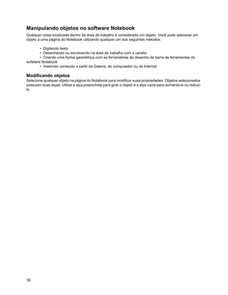 Manipulando objetos no software Notebook
Qualquer coisa localizada dentro da área de trabalho é considerada um objeto. Você pode adicionar um
objeto a uma página do Notebook utilizando qualquer um dos seguintes métodos:

        • Digitando texto
        • Desenhando ou escrevendo na área de trabalho com a caneta
        • Criando uma forma geométrica com as ferrametnas de desenho da barra de ferramentas do
sofwtare Notebook
        • Inserindo conteúdo a partir da Galeria, do computador ou da Internet

Modificando objetos
Selecione qualquer objeto na página do Notebook para modificar suas propriedades. Objetos selecionados
possuem duas alças. Utilize a alça preenchida para girar o objeto e a alça vazia para aumenta-lo ou reduzi-
lo.




50
 