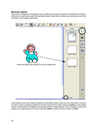 Movendo objetos
Para mover um objeto de uma página a outra, certifique-se de que o indicador do Classificador de Páginas
está ativo e a opção Auto-ocultar não está selecionada. Clique então no objeto que você gostaria de mover
e arraste-o para a página apropriada.




       Arraste da página ativa (página um) para a página três.




Você também pode mover objetos utilizando os comandos Copiar e Colar do menu drop-down e da barra
de menus. Clique no objeto e o selecione. No menu drop-down do objeto, clique em Copiar se você desejar
manter o objeto original, ou Cortar se você desejar remover o objeto original. Clique na página na qual você
deseja que o objeto apareça. No menu drop-down Editar na barra de menus, clique em Colar.




52
 