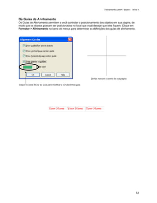 Treinamento SMART Board - Nível 1



Os Guias de Alinhamento
Os Guias de Alinhamento permitem a você controlar o posicionamento dos objetos em sua página, de
modo que os objetos possam ser posicionados no local que você desejar que eles fiquem. Clique em
Formatar > Alinhamento na barra de menus para determinar as definições dos guias de alinhamento.




                                                                       Linhas marcam o centro de sua página

Clique na caixa de cor do Guia para modificar a cor das linhas guia.




                                                                                                                  53
 