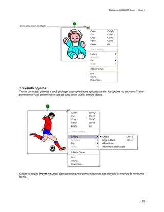 Treinamento SMART Board - Nível 1




Menu drop-down do objeto




Travando objetos
Travar um objeto permite a você proteger as propriedades aplicadas a ele. As opções no submenu Travar
permitem a você determinar o tipo de trava a ser usada em um objeto.

.




Clique na opção Travar no Local para garantir que o objeto não possa ser alterado ou movido de nenhuma
forma.




                                                                                                       55
 