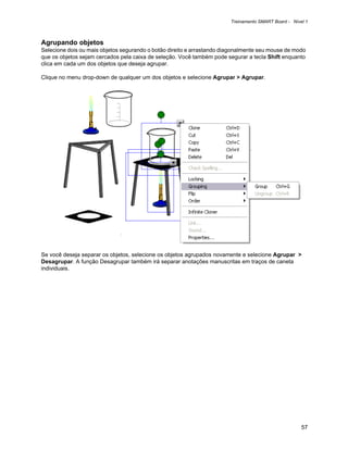 Treinamento SMART Board - Nível 1



Agrupando objetos
Selecione dois ou mais objetos segurando o botão direito e arrastando diagonalmente seu mouse de modo
que os objetos sejam cercados pela caixa de seleção. Você também pode segurar a tecla Shift enquanto
clica em cada um dos objetos que deseja agrupar.

Clique no menu drop-down de qualquer um dos objetos e selecione Agrupar > Agrupar.




Se você deseja separar os objetos, selecione os objetos agrupados novamente e selecione Agrupar >
Desagrupar. A função Desagrupar também irá separar anotações manuscritas em traços de caneta
individuais.




                                                                                                      57
 