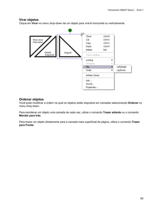 Treinamento SMART Board - Nível 1



Virar objetos
Clique em Virar no menu drop-down de um objeto para virá-lo horizontal ou verticalmente.




           Para cima/
           Para baixo



                        Direita/     Original
                        Esquerda




Ordenar objetos
Você pode modificar a ordem na qual os objetos estão dispostos em camadas selecionando Ordenar no
menu drop-down.

Para reordenar um objeto uma camada de cada vez, utilize o comando Trazer adiante ou o comando
Mandar para trás.

Para trazer um objeto diretamente para a camada mais superficial da página, utilize o comando Trazer
para Frente.




                                                                                                       59
 