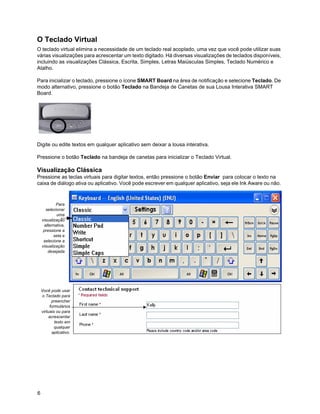 O Teclado Virtual
O teclado virtual elimina a necessidade de um teclado real acoplado, uma vez que você pode utilizar suas
várias visualizações para acrescentar um texto digitado. Há diversas visualizações de teclados disponíveis,
incluindo as visualizações Clássica, Escrita, Simples, Letras Maiúsculas Simples, Teclado Numérico e
Atalho.

Para inicializar o teclado, pressione o ícone SMART Board na área de notificação e selecione Teclado. De
modo alternativo, pressione o botão Teclado na Bandeja de Canetas de sua Lousa Interativa SMART
Board.




Digite ou edite textos em qualquer aplicativo sem deixar a lousa interativa.

Pressione o botão Teclado na bandeja de canetas para inicializar o Teclado Virtual.

Visualização Clássica
Pressione as teclas virtuais para digitar textos, então pressione o botão Enviar para colocar o texto na
caixa de diálogo ativa ou aplicativo. Você pode escrever em qualquer aplicativo, seja ele Ink Aware ou não.



            Para
      selecionar
            uma
    visualização
     alternativa,
     pressione a
           seta e
     selecione a
    visualização
       desejada




    Você pode usar
     o Teclado para
          preencher
         formulários
    virtuais ou para
        acrescentar
            texto em
            qualquer
          aplicativo.




6
 