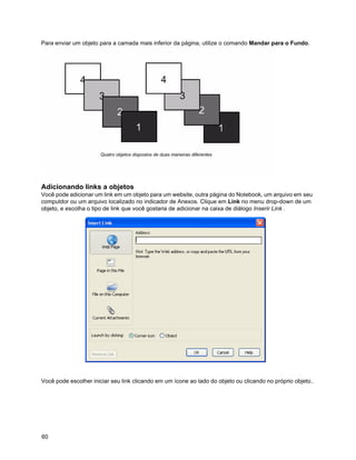 Para enviar um objeto para a camada mais inferior da página, utilize o comando Mandar para o Fundo.




                       Quatro objetos dispostos de duas maneiras diferentes




Adicionando links a objetos
Você pode adicionar um link em um objeto para um website, outra página do Notebook, um arquivo em seu
computdor ou um arquivo localizado no indicador de Anexos. Clique em Link no menu drop-down de um
objeto, e escolha o tipo de link que você gostaria de adicionar na caixa de diálogo Inserir Link .




Você pode escolher iniciar seu link clicando em um ícone ao lado do objeto ou clicando no próprio objeto..




60
 
