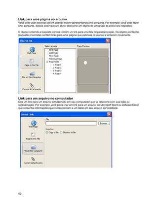 Link para uma página no arquivo
Você pode usar esse tipo de link quando estiver apresentando uma pergunta. Por exemplo, você pode fazer
uma pergunta, depois pedir que um aluno selecione um objeto de um grupo de possíveis respostas.

O objeto contendo a resposta correta contém um link para uma tela de parabenização. Os objetos contendo
respostas incorretas contêm links para uma página que estimula os alunos a tentarem novamente.




Link para um arquivo no computador
Crie um link para um arquivo armazenado em seu computador que se relacione com sua lição ou
apresentação. Por exemplo, você pode criar um link para um arquivo do Microsoft Word ou software Excel
que contenha informações que correspondam a um dado em seu arquivo do Notebook.




62
 