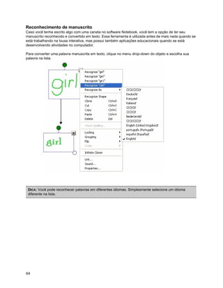 Reconhecimento de manuscrito
Caso você tenha escrito algo com uma caneta no software Notebook, você tem a opção de ter seu
manuscrito reconhecido e convertido em texto. Essa ferramenta é utilizada antes de mais nada quando se
está trabalhando na lousa interativa, mas possui também aplicações educacionais quando se está
desenvolvendo atividades no computador.

Para converter uma palavra manuscrita em texto, clique no menu drop-down do objeto e escolha sua
palavra na lista.




 DICA: Você pode reconhecer palavras em diferentes idiomas. Simplesmente selecione um idioma
 diferente na lista.




64
 