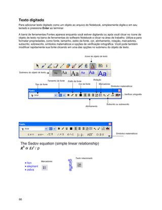 Texto digitado
Para adicionar texto digitado como um objeto ao arquivo do Notebook, simplesmente digite-o em seu
teclado e pressione Enter ao terminar.

A barra de ferramentas Fontes aparece enquanto você estiver digitando ou após você clicar no ícone de
objeto de texto na barra de ferramentas do software Notebook e clicar na área de trabalho. Utilize-a para
formatar propriedades, como fonte, tamanho, estilo da fonte, cor, alinhamento, rotação, marcadores,
subscrito, sobrescrito, símbolos matemáticos e opções de verificação ortográfica. Você pode também
modificar rapidamente sua fonte clicando em uma das opções no submenu do objeto de texto.


                                                                  Ícone de objeto de texto




Submenu do objeto de texto


                             Tamanho da fonte                               Rotação
                                                Estilo da fonte
               Tipo de fonte                                Cor da fonte        Marcadores
                                                                                             Símbolos matemáticos


                                                                                                          Verificar ortografia



                                                                                        Subscrito ou sobrescrito
                                                                  Alinhamento




                                                                                                  Símbolos matemáticos




                                                        Texto rotacionado
                     Marcadores




66
 