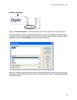 Treinamento SMART Board - Nível 1




Verificar ortografia




Clique em Verificar Ortografia no menu drop-down para verificar a ortografia de um objeto de texto.

A caixa de diálogo Verificação de Ortografia aparecerá com uma lista de sugestões de ortografia caso a
ortografia do texto selecionado esteja incorreta. Escolha a ortografia correta do objeto de texto na lista de
sugestões, e clique no botão Modificar para corrigir a palavra incorreta.




Quando a Verificação Ortográfica estiver ativada na barra de ferramentas, certifique-se de clicar na tecla
de espaço ao final da palavra. Essa ação indica que você terminou de digitar, e a Verificação Ortográfica
pode então começar.




                                                                                                            67
 