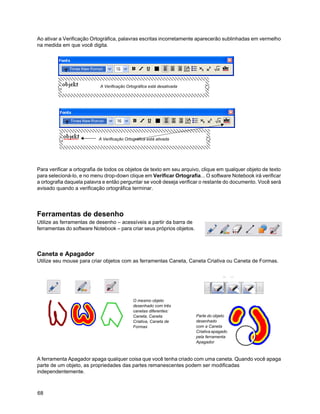 Ao ativar a Verificação Ortográfica, palavras escritas incorretamente aparecerão sublinhadas em vermelho
na medida em que você digita.




                           A Verificação Ortográfica está desativada




                           A Verificação Ortográfica está ativada




Para verificar a ortografia de todos os objetos de texto em seu arquivo, clique em qualquer objeto de texto
para selecioná-lo, e no menu drop-down clique em Verificar Ortografia... O software Notebook irá verificar
a ortografia daquela palavra e então perguntar se você deseja verificar o restante do documento. Você será
avisado quando a verificação ortográfica terminar.




Ferramentas de desenho
Utilize as ferramentas de desenho – acessíveis a partir da barra de
ferramentas do software Notebook – para criar seus próprios objetos.



Caneta e Apagador
Utilize seu mouse para criar objetos com as ferramentas Caneta, Caneta Criativa ou Caneta de Formas.




                                             O mesmo objeto
                                             desenhado com três
                                             canetas diferentes:
                                             Caneta, Caneta            Parte do objeto
                                             Criativa, Caneta de       desenhado
                                             Formas                    com a Caneta
                                                                       Criativa apagado
                                                                       pela ferramenta
                                                                       Apagador



A ferramenta Apagador apaga qualquer coisa que você tenha criado com uma caneta. Quando você apaga
parte de um objeto, as propriedades das partes remanescentes podem ser modificadas
independentemente.



68
 