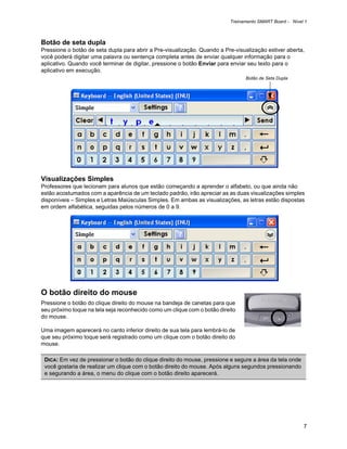 Treinamento SMART Board - Nível 1



Botão de seta dupla
Pressione o botão de seta dupla para abrir a Pre-visualização. Quando a Pre-visualização estiver aberta,
você poderá digitar uma palavra ou sentença completa antes de enviar qualquer informação para o
aplicativo. Quando você terminar de digitar, pressione o botão Enviar para enviar seu texto para o
aplicativo em execução.
                                                                                Botão de Seta Dupla




Visualizações Simples
Professores que lecionam para alunos que estão começando a aprender o alfabeto, ou que ainda não
estão acostumados com a aparência de um teclado padrão, irão apreciar as as duas visualizações simples
disponíveis – Simples e Letras Maiúsculas Simples. Em ambas as visualizações, as letras estão dispostas
em ordem alfabética, seguidas pelos números de 0 a 9.




O botão direito do mouse
Pressione o botão do clique direito do mouse na bandeja de canetas para que
seu próximo toque na tela seja reconhecido como um clique com o botão direito
do mouse.

Uma imagem aparecerá no canto inferior direito de sua tela para lembrá-lo de
que seu próximo toque será registrado como um clique com o botão direito do
mouse.

 DICA: Em vez de pressionar o botão do clique direito do mouse, pressione e segure a área da tela onde
 você gostaria de realizar um clique com o botão direito do mouse. Após alguns segundos pressionando
 e segurando a área, o menu do clique com o botão direito aparecerá.




                                                                                                         7
 
