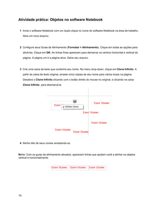 Atividade prática: Objetos no software Notebook

 1 Inicie o software Notebook com um duplo clique no ícone do software Notebook na área de trabalho.

     Abra um novo arquivo.



 2 Configure seus Guias de Alinhamento (Formatar > Alinhamento). Clique em todas as opções para

     ativá-las. Clique em OK. As linhas finas aparecem para demarcar os centros horizontal e vertical da

     página. A página um é a página ativa. Salve seu arquivo.



 3 Crie uma caixa de texto que contenha seu nome. No menu drop-down, clique em Clone Infinito. A

     partir da caixa de texto original, arraste cinco cópias de seu nome para vários locais na página.

     Desative o Clone Infinito clicando com o botão direito do mouse no original, e clicando na caixa

     Clone Infinito para desmarcá-la.




 4 Alinhe três de seus nomes arrastando-os.



NOTA: Com os guias de alinhamento ativados, aparecem linhas que ajudam você a alinhar os objetos
vertical e horizontalmente.




74
 