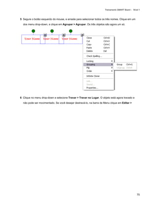 Treinamento SMART Board - Nível 1



5 Segure o botão esquerdo do mouse, e arraste para selecionar todos os três nomes. Clique em um

  dos menu drop-down, e clique em Agrupar > Agrupar. Os três objetos são agora um só.




6 Clique no menu drop-down e selecione Travar > Travar no Lugar. O objeto está agora travado e

  não pode ser movimentado. Se você desejar destravá-lo, na barra de Menu clique em Editar >




                                                                                                   75
 