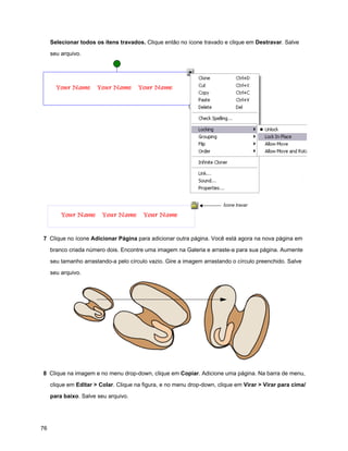 Selecionar todos os ítens travados. Clique então no ícone travado e clique em Destravar. Salve

     seu arquivo.




                                                                        Ícone travar




7 Clique no ícone Adicionar Página para adicionar outra página. Você está agora na nova página em

     branco criada número dois. Encontre uma imagem na Galeria e arraste-a para sua página. Aumente

     seu tamanho arrastando-a pelo círculo vazio. Gire a imagem arrastando o círculo preenchido. Salve

     seu arquivo.




8 Clique na imagem e no menu drop-down, clique em Copiar. Adicione uma página. Na barra de menu,

     clique em Editar > Colar. Clique na figura, e no menu drop-down, clique em Virar > Virar para cima/

     para baixo. Salve seu arquivo.




76
 