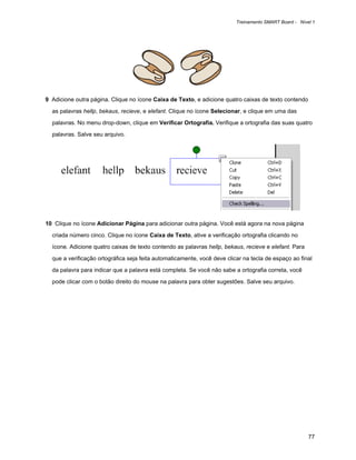 Treinamento SMART Board - Nível 1




9 Adicione outra página. Clique no ícone Caixa de Texto, e adicione quatro caixas de texto contendo

  as palavras hellp, bekaus, recieve, e elefant. Clique no ícone Selecionar, e clique em uma das

  palavras. No menu drop-down, clique em Verificar Ortografia. Verifique a ortografia das suas quatro

  palavras. Salve seu arquivo.




10 Clique no ícone Adicionar Página para adicionar outra página. Você está agora na nova página

  criada número cinco. Clique no ícone Caixa de Texto, ative a verificação ortografia clicando no

  ícone. Adicione quatro caixas de texto contendo as palavras hellp, bekaus, recieve e elefant. Para

  que a verificação ortográfica seja feita automaticamente, você deve clicar na tecla de espaço ao final

  da palavra para indicar que a palavra está completa. Se você não sabe a ortografia correta, você

  pode clicar com o botão direito do mouse na palavra para obter sugestões. Salve seu arquivo.




                                                                                                        77
 
