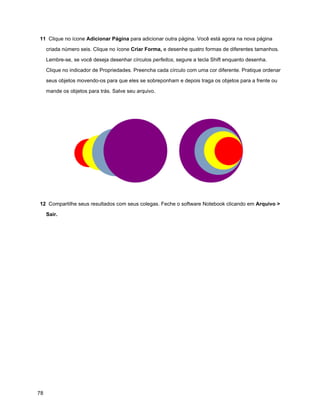 11 Clique no ícone Adicionar Página para adicionar outra página. Você está agora na nova página

     criada número seis. Clique no ícone Criar Forma, e desenhe quatro formas de diferentes tamanhos.

     Lembre-se, se você deseja desenhar círculos perfeitos, segure a tecla Shift enquanto desenha.

     Clique no indicador de Propriedades. Preencha cada círculo com uma cor diferente. Pratique ordenar

     seus objetos movendo-os para que eles se sobreponham e depois traga os objetos para a frente ou

     mande os objetos para trás. Salve seu arquivo.




12 Compartilhe seus resultados com seus colegas. Feche o software Notebook clicando em Arquivo >

     Sair.




78
 