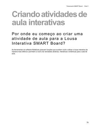 Treinamento SMART Board - Nível 1




Criando atividades de
aula interativas
Por onde eu começo ao criar uma
atividade de aula para a Lousa
Interativa SMART Board?
As ferramentas do software Notebook possuem funções que auxiliam você a utilizar a lousa interativa de
maneira mais efetiva e permitem a você criar atividades atrativas, interativas e dinâmicas para a sala de
aula.




                                                                                                         79
 