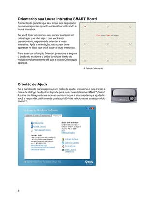 Orientando sua Lousa Interativa SMART Board
A orientação garante que seu toque seja registrado
de maneira precisa quando você estiver utilizando a
lousa interativa.

Se você tocar um ícone e seu cursor aparecer em
outro lugar que não seja o que você está
pressionando, experimente orientar a lousa
interativa. Após a orientação, seu cursor deve
aparecer no local que você tocar a lousa interativa.

Para executar a função Orientar, pressione e segure
o botão do teclado e o botão do clique direito do
mouse simultaneamente até que a tela de Orientação
apareça.

                                                         A Tela de Orientação




O botão de Ajuda
Se a bandeja de canetas possui um botão de ajuda, pressione-o para iniciar a
caixa de diálogo de Ajuda e Suporte para sua Lousa Interativa SMART Board.
A caixa de diálogo oferece acesso com um toque a informações que ajudarão
você a responder praticamente quaisquer dúvidas relacionadas ao seu produto
SMART.




8
 