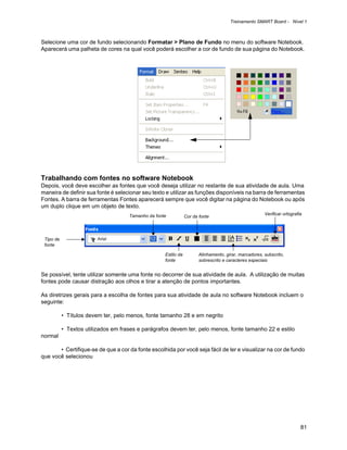 Treinamento SMART Board - Nível 1



Selecione uma cor de fundo selecionando Formatar > Plano de Fundo no menu do software Notebook.
Aparecerá uma palheta de cores na qual você poderá escolher a cor de fundo de sua página do Notebook.




Trabalhando com fontes no software Notebook
Depois, você deve escolher as fontes que você deseja utilizar no restante de sua atividade de aula. Uma
maneira de definir sua fonte é selecionar seu texto e utilizar as funções disponíveis na barra de ferramentas
Fontes. A barra de ferramentas Fontes aparecerá sempre que você digitar na página do Notebook ou após
um duplo clique em um objeto de texto.
                                     Tamanho da fonte                                                  Verificar ortografia
                                                                Cor da fonte




 Tipo de
 fonte

                                                    Estilo da          Alinhamento, girar, marcadores, subscrito,
                                                    fonte              sobrescrito e caracteres especiais


Se possível, tente utilizar somente uma fonte no decorrer de sua atividade de aula. A utilização de muitas
fontes pode causar distração aos olhos e tirar a atenção de pontos importantes.

As diretrizes gerais para a escolha de fontes para sua atividade de aula no software Notebook incluem o
seguinte:

           • Títulos devem ter, pelo menos, fonte tamanho 28 e em negrito

           • Textos utilizados em frases e parágrafos devem ter, pelo menos, fonte tamanho 22 e estilo
normal

       • Certifique-se de que a cor da fonte escolhida por você seja fácil de ler e visualizar na cor de fundo
que você selecionou




                                                                                                                          81
 