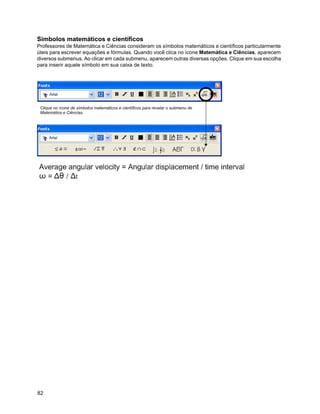 Símbolos matemáticos e científicos
Professores de Matemática e Ciências consideram os símbolos matemáticos e científicos particularmente
úteis para escrever equações e fórmulas. Quando você clica no ícone Matemática e Ciências, aparecem
diversos submenus. Ao clicar em cada submenu, aparecem outras diversas opções. Clique em sua escolha
para inserir aquele símbolo em sua caixa de texto.




 Clique no ícone de símbolos matemáticos e científicos para revelar o submenu de
 Matemática e Ciências.




82
 