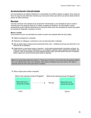 Treinamento SMART Board - Nível 1



Acrescentando interatividade
Um dos benefícios do software Notebook é a capacidade de modificar objetos na página. Essa seção irá
focar em algumas das diferentes maneiras que você pode utilizar para atrair seus alunos desenvolvendo
planos de aulas interativas.

Revelar
Uma das maneiras mais rápidas de se acrescentar interatividade a uma atividade de aula é ocultar a
resposta para uma pergunta atrás de um objeto na página do Notebook. As informações a seguir
apresentarão quatro métodos diferentes que você pode utilizar para criar atividades de revelar que podem
ser facilmente integradas a qualquer currículo.

Mover e revelar
Uma maneira de criar uma atividade de revelar é ocultar uma resposta atrás de outro objeto.

 13 Digite sua pergunta e a resposta

 14 Desenhe um retângulo, e preencha-o com cor para esconder a resposta

 15 Dê um duplo clique na figura para acrescentar texto a ela – certifique-se de que seu texto tem a cor
   diferente da do retângulo

 16 Digite Mover a caixa para revelar a resposta – você estará acrescentando instruções na figura, de
   modo que os alunos, outros professores ou um professor substituto serão capazes de trabalhar com
   o arquivo. Sem as instruções, as outras pessoas podem supor que elas devem escrever a resposta
   sobre a figura em vez de movê-la para revelar a resposta.



 DICA: É uma boa idéia selecionar Ordenar > Trazer para a Frente no menu drop-down de qualquer objeto
 que você utilizará para cobrir uma resposta. Essa ação irá assegurar que seus alunos não vejam a
 resposta antes da hora certa para ela ser revelada.




 17 Mova a figura para revelar a resposta




                                                                                                        83
 