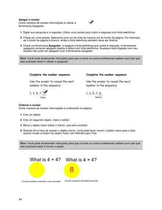 Apagar e revelar
Outra maneira de revelar informações é utilizar a
ferramenta Apagador.

 1 Digite sua pergunta e a resposta. Utilize uma caneta para cobrir a resposta com tinta eletrônica.

 2 Clique em uma caneta. Selecione uma cor de tinta da mesma cor do fundo da página. Por exemplo,
   se o fundo da página é branco, então a tinta eletrônica também deve ser branca.

 3 Clique na ferramenta Apagador, e apague a tinta eletrônica que cobre a resposta. A ferramenta
   apagador somente apagará objetos criados com tinta eletrônica. Qualquer texto digitada com seu
   teclado não pode ser apagado com a ferramenta Apagador.

 DICA: Você pode acrescentar instruções para que a turma ou outros professores saibam que tudo que
 eles precisam fazer é utilizar o apagador.




                       Antes                                                  Depois


Ordenar e revelar
Outra maneira de revelar informações é ordenando os objetos.

 1 Crie um objeto

 2 Crie um segundo objeto, maior e sólido

 3 Mova o objeto maior sobre o menor, que será ocultado

 4 Quando for a hora de revelar o objeto menor, você pode tanto mover o objeto maior para o lado
   quanto mudar a ordem do objeto maior com Mandar para Trás


 DICA: Você pode acrescentar instruções para que a turma ou outros professores saibam que tudo que
 eles precisam fazer é mover o objeto.




     Círculo amarelo cobrindo o oito vermelho   Círculo amarelo mandado para trás




84
 