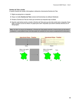 Treinamento SMART Board - Nível 1



Sombra de Tela e revelar
A quarta maneira de revelar informações é utilizando a ferramenta Sombra de Tela.

 1 Digite sua pergunta e a resposta

 2 Clique no botão Sombra de Tela na barra de ferramentas do software Notebook

 3 Arraste a Sombra de Tela de modo que somente sua resposta seja ocultada

 4 Quando você estiver pronto, arraste a Sombra de Tela para que ela não oculte mais a resposta. Essa
   ação é similiar ao ato de utilizar um papel para cobrir respostas que seriam exibidas através de um
   retroprojetor.


 DICA: Ao abrir um arquivo do Notebook, a Sombra de Tela estará cobrindo a mesma área que ela estava
 ocultando, e você poderá iniciar uma discussão do conteúdo em seu arquivo exatamente de onde parou.




                          Antes                                     Depois




                                                                                                       85
 