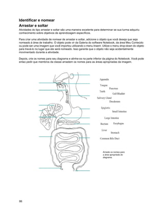 Identificar e nomear
Arrastar e soltar
Atividades do tipo arrastar e soltar são uma maneira excelente para determinar se sua turma adquiriu
conhecimento sobre objetivos de aprendizagem específicos.

Para criar uma atividade de nomear de arrastar e soltar, adicione o objeto que você deseja que seja
nomeado à área de trabalho. O objeto pode vir da Galeria do software Notebook, da área Meu Conteúdo
ou pode ser uma imagem que você importou utilizando o menu Inserir. Utilize o menu drop-down do objeto
para travá-lo no lugar que ele será nomeado. Isso garante que o objeto não seja acidentalmente
movimentado durante a atividade.

Depois, crie os nomes para seu diagrama e alinhe-os na parte inferior da página do Notebook. Você pode
entao pedir que membros da classe arrastem os nomes para as áreas apropriadas da imagem.




                                                                     Arraste os nomes para
                                                                     a área apropriada do
                                                                     diagrama.




86
 