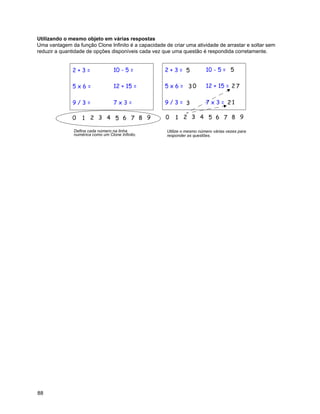 Utilizando o mesmo objeto em várias respostas
Uma vantagem da função Clone Infinito é a capacidade de criar uma atividade de arrastar e soltar sem
reduzir a quantidade de opções disponíveis cada vez que uma questão é respondida corretamente.




               Defina cada número na linha            Utilize o mesmo número várias vezes para
               numérica como um Clone Infinito.       responder as questões.




88
 