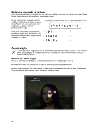 Mantendo a informação no contexto
Outro benefício da função Clone Infinito é que ela torna mais fácil manter a informação no contexto. Essa
função é especialmente útil para lições baseadas em texto.

Defina cada letra em uma palavra como
um Clone Infinito. Arraste a letra para uma
área diferente em sua página para criar
anagramas. A palavra original
permanecerá no lugar.

Você pode acrescentar um cronômetro
para tornar a lição mais desafiadora. Um
cronômetro interativo está disponível nas
Coleções da Galeria.




Caneta Mágica
       O ícone da Caneta Mágica na barra de ferramentas do software Notebook permite a você destacar
       partes de sua página do Notebook de maneira parecida com a ferramenta Holofote na Lousa
       Interativa SMART Board.

Holofote da Caneta Mágica
Clique no ícone da Caneta Mágica na barra de ferramentas do Notebook para ativá-la.

Desenhe uma forma circular na parte da área de trabalho que você deseja destacar.

Quando você movimenta seu cursos sobre a forma mágica, ele se torna uma seta de duas extremidades.
Essa seta permite a você tornar a área destacada maior ou menor.




                                 Mona Lisa
                          Leonardo da Vinci




90
 