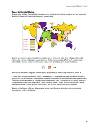 Treinamento SMART Board - Nível 1



Zoom da Caneta Mágica
Quando você utiliza a Caneta Mágica e desenha um retângulo ao redor de uma área em sua página do
Notebook, ela permitirá a você aplicar zoom naquela área.




Quando seu cursor se aproxima da forma mágica, ele se torna uma mão. Essa mão permite a você
movimentar a forma mágica para aplicar zoom ou destacar uma seleção diferente. A seta de duas
extremidades permite a você redimensionar a área a ser aplicado o zoom ou ser destacada.




Para fechar uma forma mágica e voltar sua área de trabalho ao normal, clique na caixa com o X.

Quando você escreve ou desenha com a Caneta Mágica, a tinta desaparece em aproximadamente 10
segundos. Essa propriedade é uma maneira excelente de manter sua área de trabalho descongestionada.
É também uma boa maneira de fornecer dicas em seqüência para a resolução de problemas para uma
turma trabalhando em uma atividade na Lousa Interativa SMART Board. Você pode utilizar a Caneta
Mágica para agitar a turma fazendo exercícios do tipo Esforço Mental com tempo marcado.

Quando o holofote ou a Caneta Mágica estão ativos, os professores só podem escrever ou ativar
componentes na área destacada.




                                                                                                      91
 
