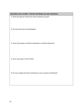 Questões para revisão: Criando atividades de aula interativas
 1 Quais são algumas maneiras de revelar respostas ao grupo?




 2 Por quê você usaria a Caneta Mágica?




 3 Como você acessa os símbolos matemáticos e científicos adicionais?




 4 Como você usaria o Clone Infinito?




 5 Por que a seleção de fonte é importante ao criar um arquivo do Notebook?




92
 