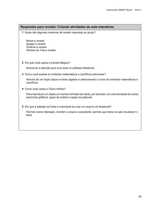 Treinamento SMART Board - Nível 1




Respostas para revisão: Criando atividades de aula interativas
1 Quais são algumas maneiras de revelar respostas ao grupo?


   Mover e revelar
   Apagar e revelar
   Ordenar e revelar
   Sombra de Tela e revelar



2 Por quê você usaria a Caneta Mágica?

   Direcionar a atenção para uma área no software Notebook

3 Como você acessa os símbolos matemáticos e científicos adicionais?

   Através de um duplo clique no texto digitado e selecionando o ícone de símbolos matemáticos e
   científicos

4 Como você usaria o Clone Infinito?

   Para reproduzir um objeto um número ilimitado de vezes, por exemplo, em uma atividade de contar,
   exercícios gráficos, jogos de soletrar e jogos de palavras


5 Por que a seleção de fonte é importante ao criar um arquivo do Notebook?

   Permite menor distração, mantém o arquivo consistente; permite que todos na sala visualizem o
   texto




                                                                                                     93
 