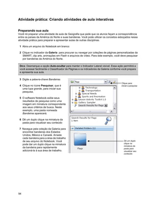 Atividade prática: Criando atividades de aula interativas


Preparando sua aula
Você irá preparar uma atividade de aula de Geografia que pede que os alunos façam a correspondência
entre os países da América do Norte e suas bandeiras. Você pode utilizar os conceitos esboçados nessa
atividade prática para preparar e apresentar aulas de outras disciplinas.

 1 Abra um arquivo do Notebook em branco

 2 Clique no indicador da Galeria para procurar ou navegar por coleções de páginas personalizadas da
   SMART, clip arts, animações em Flash e arquivos de vídeo. Para este exemplo, você deve pesquisar
   por bandeiras da América do Norte.

 DICA: Desmarque a opção Auto-ocultar para manter o Indicador Lateral visível. Essa ação permitirá a
 você acessar facilmente o Classificador de Páginas e os indicadores da Galeria conforme você prepara
 e apresenta sua aula.

 3 Digite a palavra-chave Bandeiras
                                                                                        Clique para
 4 Clique no ícone Pesquisar, que é                                                     iniciar a pesquisa
   uma lupa grande, para iniciar sua
   pesquisa.

 5 O software Notebook exibe seus
   resultados de pesquisa como uma
   imagem em miniatura correspondente
   aos seus critérios de busca. Neste
   exemplo, uma pasta nomeada
   Bandeiras aparecerá.

 6 Dê um duplo clique na miniatura da
   pasta para visualizar seu conteúdo

 7 Navegue pela coleção da Galeria para
   encontrar bandeiras dos Estados
   Unidos, México e Canadá. Arraste
   cada bandeira para a área de trabalho
   de seu arquivo do Notebook. Você                                                       Dê um duplo
   pode dar um duplo clique na miniatura                                                  clique na
                                                                                          miniatura da
   da bandeira para rapidamente                                                           pasta para
   adicioná-la à sua área de trabalho.                                                    visualizar seu
                                                                                          conteúdo




94
 
