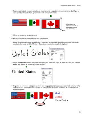 Treinamento SMART Board - Nível 1



 8 Redimensione cada bandeira arrastando diagonalmente a alça de redimensionamento. Certifique-se
   de que as bandeiras tenham aproximadamente o mesmo tamanho.




                                                                              Arraste a alça de
                                                                              redimensionamento do
                                                                              objeto para modificar
                                                                              suas dimensões




 9 Alinhe as bandeiras horizontalmente

10 Escreva o nome de cada país com uma cor diferente

11 Clique em Estados Unidos, por exemplo, e escolha o texto digitado apropriado no menu drop-down
   do objeto. Converta também México e Canadá de manuscritos para texto digitado.




12 Clique em Clonar no menu drop-down do objeto para fazer uma cópia do nome de cada país. Devem
   existir dois nomes de países para cada bandeira.




13 Organize os nomes de cada país de modo que um grupo de nomes esteja posicionado em uma linha
   vertical em sua área de trabalho. Arraste os outros nomes de países para cima de suas bandeiras
   correspondentes.




                                                                                                      95
 